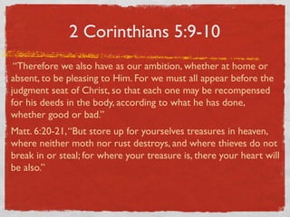 2 Corinthians 5:9-10
 “Therefore we also have as our ambition, whether at home or
absent, to be pleasing to Him. For we must all appear before the
judgment seat of Christ, so that each one may be recompensed
for his deeds in the body, according to what he has done,
whether good or bad.”
Matt. 6:20-21, “But store up for yourselves treasures in heaven,
where neither moth nor rust destroys, and where thieves do not
break in or steal; for where your treasure is, there your heart will
be also.”
 