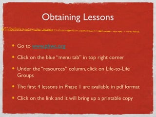 Obtaining Lessons

Go to www.phwc.org

Click on the blue “menu tab” in top right corner

Under the “resources” column, click on Life-to-Life
Groups

The first 4 lessons in Phase 1 are available in pdf format

Click on the link and it will bring up a printable copy
 