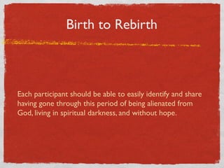 Birth to Rebirth



Each participant should be able to easily identify and share
having gone through this period of being alienated from
God, living in spiritual darkness, and without hope.
 