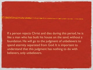 If a person rejects Christ and dies during this period, he is
like a man who has built his house on the sand, without a
foundation. He will go to the judgment of unbelievers to
spend eternity separated from God. It is important to
understand that this judgment has nothing to do with
believers, only unbelievers.
 