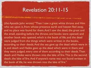 Revelation 20:11-15

(the Apostle John wrote) “Then I saw a great white throne and Him
who sat upon it, from whose presence earth and heaven fled away,
and no place was found for them. And I saw the dead, the great and
the small, standing before the throne, and books were opened; and
another book was opened, which is the book of life; and the dead
were judged from the things which were written in the books,
according to their deeds. And the sea gave up the dead which were in
it, and death and Hades gave up the dead which were in them; and
they were judged, every one of them according to their deeds. Then
death and Hades were thrown into the lake of fire. This is the second
death, the lake of fire. And if anyone’s name was not found written in
the book of life, he was thrown into the lake of fire.”
 