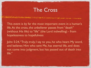 The Cross

This event is by far the most important event in a human’s
life. At the cross, the unbeliever passes from “death”
(without His life) to “life” (the Lord indwelling) - from
hopelessness to hopefulness

John 5:24, “Truly, truly, I say to you, he who hears My word,
and believes Him who sent Me, has eternal life, and does
not come into judgment, but has passed out of death into
life.”
 