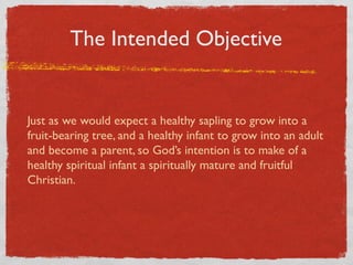 The Intended Objective


Just as we would expect a healthy sapling to grow into a
fruit-bearing tree, and a healthy infant to grow into an adult
and become a parent, so God’s intention is to make of a
healthy spiritual infant a spiritually mature and fruitful
Christian.
 
