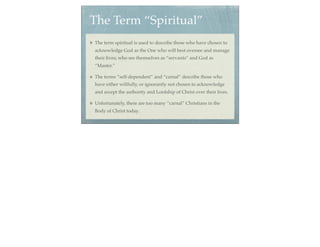 The Term “Spiritual”
The term spiritual is used to describe those who have chosen to
acknowledge God as the One who will best oversee and manage
their lives; who see themselves as “servants” and God as
“Master.”

The terms “self-dependent” and “carnal” describe those who
have either willfully, or ignorantly not chosen to acknowledge
and accept the authority and Lordship of Christ over their lives.

Unfortunately, there are too many “carnal” Christians in the
Body of Christ today.
 