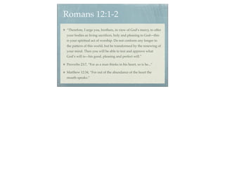 Romans 12:1-2
“Therefore, I urge you, brothers, in view of God’s mercy, to offer
your bodies as living sacriﬁces, holy and pleasing to God—this
is your spiritual act of worship. Do not conform any longer to
the pattern of this world, but be transformed by the renewing of
your mind. Then you will be able to test and approve what
God’s will is—his good, pleasing and perfect will.”

Proverbs 23:7, “For as a man thinks in his heart, so is he...”

Matthew 12:34, “For out of the abundance of the heart the
mouth speaks.”
 