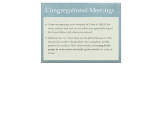 Congregational Meetings

Corporate meetings were designed by Christ to EQUIP the
saints (you) so that each of you will in turn spiritually impact
the lives of those with whom you interact.

Ephesian 4:11-16, “Now these are the gifts Christ gave to the
church: the apostles, the prophets, the evangelists, and the
pastors and teachers. Their responsibility is to equip God’s
people to do his work and build up the church, the body of
Christ.
 