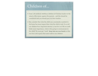 Children of...
 Some will attribute rebellious children of Christian leaders to the
 attack of the enemy against the parents... and this should be
 considered and you should pray for their families.

 But, consider that what the child sees consistently modeled in
 the home has more impact than what the child is told. If we tell
 our children how important eternity is, but live as if life on earth
 holds more importance, what is that going to communicate to
 the child? We must get “truth” deep into our own hearts so that
 our lives will express that same truth to our children.
 