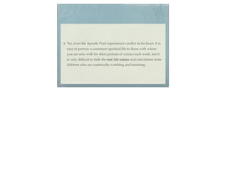 Yes, even the Apostle Paul experienced conﬂict in his heart. It is
easy to portray a consistent spiritual life to those with whom
you are only with for short periods of contact each week, but it
is very difﬁcult to hide the real life values and convictions from
children who are continually watching and imitating.
 