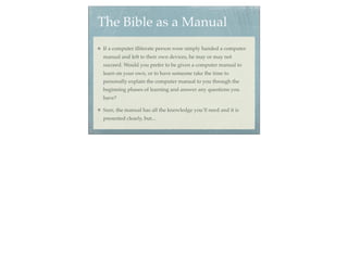 The Bible as a Manual
If a computer illiterate person were simply handed a computer
manual and left to their own devices, he may or may not
succeed. Would you prefer to be given a computer manual to
learn on your own, or to have someone take the time to
personally explain the computer manual to you through the
beginning phases of learning and answer any questions you
have?

Sure, the manual has all the knowledge you’ll need and it is
presented clearly, but...
 