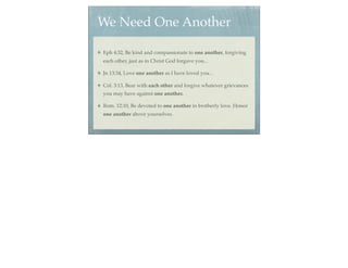 We Need One Another

Eph 4:32, Be kind and compassionate to one another, forgiving
each other, just as in Christ God forgave you...

Jn 13:34, Love one another as I have loved you...

Col. 3:13, Bear with each other and forgive whatever grievances
you may have against one another.

Rom. 12:10, Be devoted to one another in brotherly love. Honor
one another above yourselves.
 