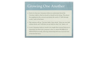 Growing One Another
Much of what new/immature believers understand about the
Christian walk is what he should or should not be doing. This places
the emphasis on the external and plants the seeds of “faith through
works” early in his heart.

“But someone will say, "You have faith; I have deeds." Show me your faith
without deeds, and I will show you my faith by what I do.” James 2:18

A new/immature believer needs to be taught that external behavior is
important, but that God’s purpose is that we adopt HIS BIBLICAL
PRINCIPLES inwardly, allowing relationship between God and man
to become the focus.
 