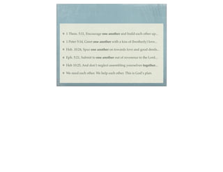 1 Thess. 5:11, Encourage one another and build each other up...

1 Peter 5:14, Greet one another with a kiss of (brotherly) love...

Heb. 10:24, Spur one another on towards love and good deeds...

Eph. 5:21, Submit to one another out of reverence to the Lord...

Heb 10:25, And don’t neglect assembling yourselves together...

We need each other. We help each other. This is God’s plan.
 