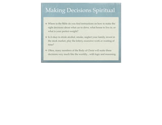 Making Decisions Spiritual

Where in the Bible do you ﬁnd instructions on how to make the
right decisions about what car to drive, what house to live in, or
what is your perfect weight?

Is it okay to drink alcohol, smoke, neglect your family, invest in
the stock market, play the lottery, excessive work or wasting of
time?

Often, many members of the Body of Christ will make these
decisions very much like the worldly... with logic and reasoning.
 
