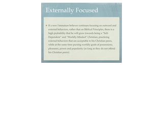 Externally Focused

If a new/immature believer continues focusing on outward and
external behaviors, rather that on Biblical Principles, there is a
high probability that he will grow towards being a “Self-
Dependent” and “Worldly-Minded” Christian, practicing
external behaviors that are acceptable to his Christian peers,
while at the same time pursing worldly goals of possessions,
pleasures, power and popularity (as long as they do not offend
his Christian peers).
 