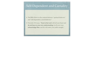 Self-Dependent and Carnality


 The Bible shows us the contrast between “spiritual believers”
 and “self-dependent, carnal believers.”

 Proverbs 3:5-6 says, “Trust in the Lord with all your heart and
 do not lean on your own understanding. In all your ways
 acknowledge Him, and He will make your paths straight.”
 