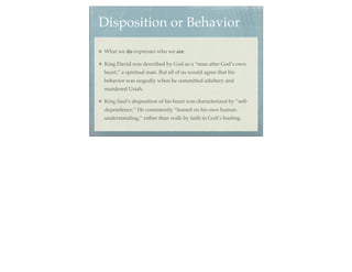 Disposition or Behavior
What we do expresses who we are.

King David was described by God as a “man after God’s own
heart,” a spiritual man. But all of us would agree that his
behavior was ungodly when he committed adultery and
murdered Uriah.

King Saul’s disposition of his heart was characterized by “self-
dependence.” He consistently “leaned on his own human
understanding,” rather than walk by faith in God’s leading.
 