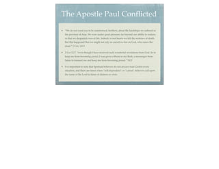 The Apostle Paul Conﬂicted
“We do not want you to be uninformed, brothers, about the hardships we suffered in
the province of Asia. We were under great pressure, far beyond our ability to endure,
so that we despaired even of life. Indeed, in our hearts we felt the sentence of death.
But this happened that we might not rely on ourselves but on God, who raises the
dead.” 1 Cor. 1:8-9

2 Cor 12:7, “even though I have received such wonderful revelations from God. So to
keep me from becoming proud, I was given a thorn in my ﬂesh, a messenger from
Satan to torment me and keep me from becoming proud.” NLT

It is important to note that Spiritual believers do not always trust God in every
situation, and there are times when “self-dependent” or “carnal” believers call upon
the name of the Lord in times of distress or crisis.
 