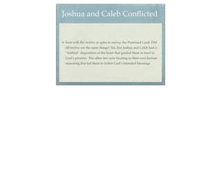 Joshua and Caleb Conﬂicted


Sent with the twelve as spies to survey the Promised Land. Did
all twelve see the same things? Yes, but Joshua and Caleb had a
“faithful” disposition of the heart that guided them to trust in
God’s promise. The other ten were trusting in their own human
reasoning that led them to forfeit God’s intended blessings.
 