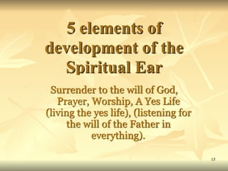 5 elements of
development of the
Spiritual Ear
Surrender to the will of God,
Prayer, Worship, A Yes Life
(living the yes life), (listening for
the will of the Father in
everything).
15
 