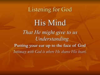 Listening for God
His Mind
That He might give to us
Understanding
Putting your ear up to the face of God
Intimacy with God is where He shares His heart.
 