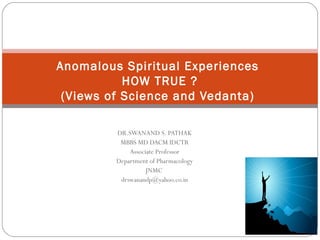 Anomalous Spiritual Experiences
           HOW TRUE ?
 (Views of Science and Vedanta)

         DR.SWANAND S. PATHAK
          MBBS MD DACM IDCTR
             Associate Professor
         Department of Pharmacology
                   JNMC
          drswanandp@yahoo.co.in
 