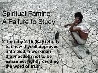 Spiritual Famine:
A Failure to Study
2 Timothy 2:15 (KJV) Study
to shew thyself approved
unto God, a workman
that needeth not to be
ashamed, rightly dividing
the word of truth.

 
