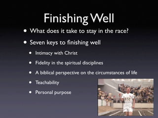 Finishing Well
• What does it take to stay in the race?
• Seven keys to ﬁnishing well
  •   Intimacy with Christ

  •   Fidelity in the spiritual disciplines

  •   A biblical perspective on the circumstances of life

  •   Teachability

  •   Personal purpose
 