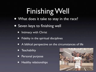 Finishing Well
• What does it take to stay in the race?
• Seven keys to ﬁnishing well
  •   Intimacy with Christ

  •   Fidelity in the spiritual disciplines

  •   A biblical perspective on the circumstances of life

  •   Teachability

  •   Personal purpose

  •   Healthy relationships
 