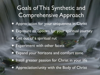 Goals of This Synthetic and
   Comprehensive Approach
• Appreciation for your uniqueness in Christ
• Exposure to options for your spiritual journey
• Get out of a spiritual rut
• Experiment with other facets
• Expand your horizons and comfort zone
• Instill greater passion for Christ in your life
• Appreciation/unity with the Body of Christ
 