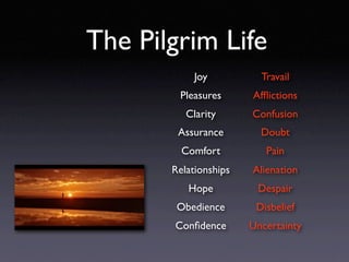 The Pilgrim Life
            Joy          Travail
        Pleasures      Afﬂictions
          Clarity      Confusion
        Assurance        Doubt
         Comfort          Pain
       Relationships   Alienation
          Hope          Despair
        Obedience       Disbelief
       Conﬁdence       Uncertainty
 