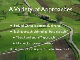 A Variety of Approaches

• Body of Christ is extremely diverse
• Each approach claimed as “best available”
  • “Be-all and end-all” approach
  • No quick-ﬁx, one-size-ﬁts-all
• Pursuit of God is greatest adventure of all
 