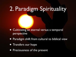2. Paradigm Spirituality


• Cultivating an eternal versus a temporal
  perspective

• Paradigm shift from cultural to biblical view
• Transfers our hope
• Preciousness of the present
 