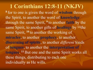 1 Corinthians 12:8-11 (NKJV)
8 for to one is given the word of wisdom through
the Spirit, to another the word of knowledge
through the same Spirit, 9 to another faith by the
same Spirit, to another gifts of healings by [a]the
same Spirit, 10 to another the working of
miracles, to another prophecy, to another
discerning of spirits, to another different kinds
of tongues, to another the interpretation of
tongues. 11 But one and the same Spirit works all
these things, distributing to each one
individually as He wills.
 