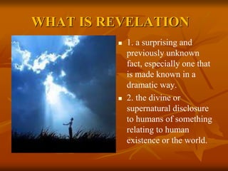 WHAT IS REVELATION
 1. a surprising and
previously unknown
fact, especially one that
is made known in a
dramatic way.
 2. the divine or
supernatural disclosure
to humans of something
relating to human
existence or the world.
 