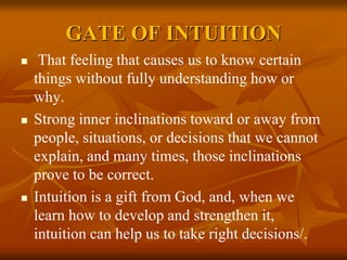 GATE OF INTUITION
 That feeling that causes us to know certain
things without fully understanding how or
why.
 Strong inner inclinations toward or away from
people, situations, or decisions that we cannot
explain, and many times, those inclinations
prove to be correct.
 Intuition is a gift from God, and, when we
learn how to develop and strengthen it,
intuition can help us to take right decisions/.
 