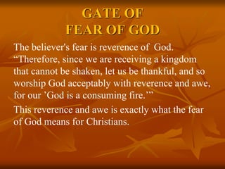 GATE OF
FEAR OF GOD
The believer's fear is reverence of God.
“Therefore, since we are receiving a kingdom
that cannot be shaken, let us be thankful, and so
worship God acceptably with reverence and awe,
for our ’God is a consuming fire.’”
This reverence and awe is exactly what the fear
of God means for Christians.
 