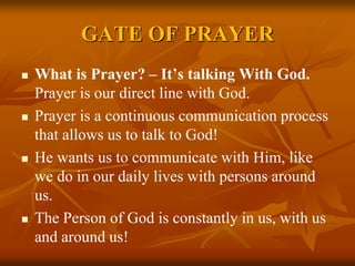 GATE OF PRAYER
 What is Prayer? – It’s talking With God.
Prayer is our direct line with God.
 Prayer is a continuous communication process
that allows us to talk to God!
 He wants us to communicate with Him, like
we do in our daily lives with persons around
us.
 The Person of God is constantly in us, with us
and around us!
 