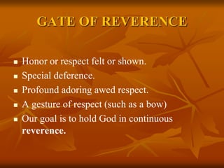 GATE OF REVERENCE
 Honor or respect felt or shown.
 Special deference.
 Profound adoring awed respect.
 A gesture of respect (such as a bow)
 Our goal is to hold God in continuous
reverence.
 