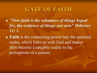 GATE OF FAITH
 "Now faith is the substance of things hoped
for, the evidence of things not seen" Hebrews
11: 1.
 Faith is the connecting power into the spiritual
realm, which links us with God and makes
Him become a tangible reality to the
perceptions of a person.
 
