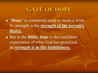 GATE OF HOPE
 “Hope” is commonly used to mean a wish,
Its strength is the strength of the person's
desire.
 But in the Bible, hope is the confident
expectation of what God has promised.
Its strength is in His faithfulness.
 