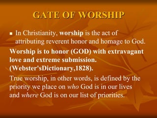 GATE OF WORSHIP
 In Christianity, worship is the act of
attributing reverent honor and homage to God.
Worship is to honor (GOD) with extravagant
love and extreme submission.
(Webster'sDictionary,1828).
True worship, in other words, is defined by the
priority we place on who God is in our lives
and where God is on our list of priorities.
 