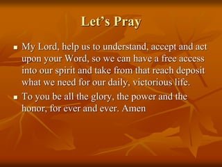 Let’s Pray
 My Lord, help us to understand, accept and act
upon your Word, so we can have a free access
into our spirit and take from that reach deposit
what we need for our daily, victorious life.
 To you be all the glory, the power and the
honor, for ever and ever. Amen
 