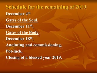 Schedule for the remaining of 2019
December 4th
Gates of the Soul.
December 11th,
Gates of the Body.
December 18th,
Anointing and commissioning,
Pot-luck,
Closing of a blessed year 2019.
 