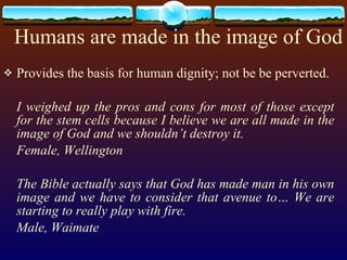Humans are made in the image of God Provides the basis for human dignity; not be be perverted. I weighed up the pros and cons for most of those except for the stem cells because I believe we are all made in the image of God and we shouldn’t destroy it. Female, Wellington The Bible actually says that God has made man in his own image and we have to consider that avenue to… We are starting to really play with fire. Male, Waimate 