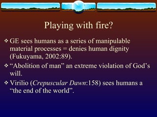 Playing with fire? GE sees humans as a series of manipulable material processes = denies human dignity (Fukuyama, 2002:89). “ Abolition of man” an extreme violation of God’s will.  Virilio ( Crepuscular Dawn :158) sees humans a “the end of the world”.  