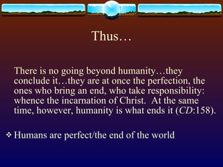 Thus… There is no going beyond humanity…they conclude it…they are at once the perfection, the ones who bring an end, who take responsibility: whence the incarnation of Christ.  At the same time, however, humanity is what ends it ( CD :158). Humans are perfect/the end of the world   