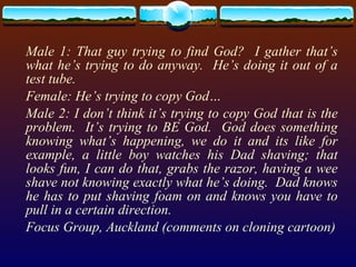 Male 1: That guy trying to find God?  I gather that’s what he’s trying to do anyway.  He’s doing it out of a test tube. Female: He’s trying to copy God… Male 2: I don’t think it’s trying to copy God that is the problem.  It’s trying to BE God.  God does something knowing what’s happening, we do it and its like for example, a little boy watches his Dad shaving; that looks fun, I can do that, grabs the razor, having a wee shave not knowing exactly what he’s doing.  Dad knows he has to put shaving foam on and knows you have to pull in a certain direction.  Focus Group, Auckland (comments on cloning cartoon) 