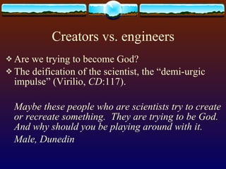 Creators vs. engineers Are we trying to become God?  The deification of the scientist, the “demi-urgic impulse” (Virilio,  CD :117).  Maybe these people who are scientists try to create or recreate something.  They are trying to be God.  And why should you be playing around with it. Male, Dunedin 