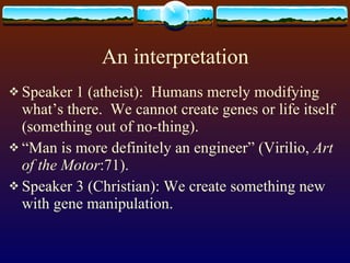 An interpretation Speaker 1 (atheist):  Humans merely modifying what’s there.  We cannot create genes or life itself (something out of no-thing). “ Man is more definitely an engineer” (Virilio,  Art of the Motor :71). Speaker 3 (Christian): We create something new with gene manipulation. 