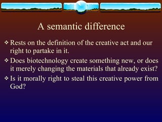 A semantic difference Rests on the definition of the creative act and our right to partake in it. Does biotechnology create something new, or does it merely changing the materials that already exist? Is it morally right to steal this creative power from God?  